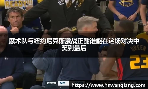 魔术队与纽约尼克斯激战正酣谁能在这场对决中笑到最后
