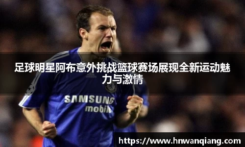 足球明星阿布意外挑战篮球赛场展现全新运动魅力与激情