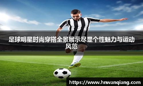 足球明星时尚穿搭全景展示尽显个性魅力与运动风范